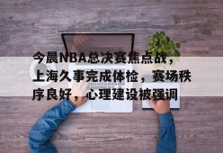 今晨NBA总决赛焦点战，上海久事完成体检，赛场秩序良好，心理建设被强调的简单介绍-乐竞体育官